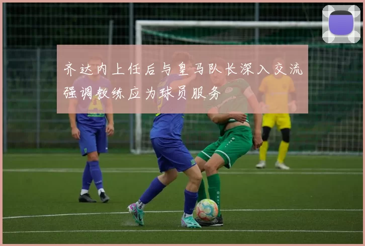 齐达内上任后与皇马队长深入交流强调教练应为球员服务