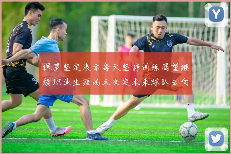保罗坚定表示每天坚持训练渴望继续职业生涯尚未决定未来球队去向