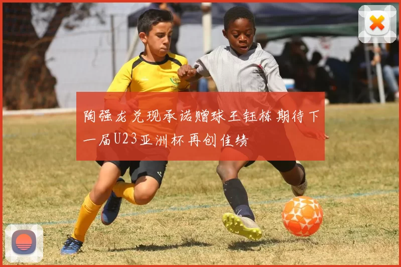陶强龙兑现承诺赠球王钰栋期待下一届U23亚洲杯再创佳绩