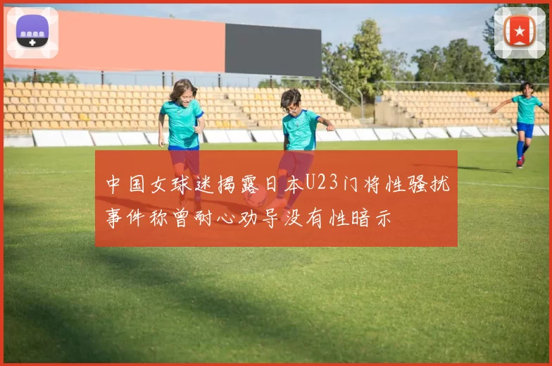 中国女球迷揭露日本U23门将性骚扰事件称曾耐心劝导没有性暗示